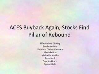 ACES Buyback Again, Stocks Find
Pillar of Rebound
Elfa Adriana Ginting
Eunike Yuliana
Febriana Dialusi Hasianta
Maria Felicia
Micha Paramitha
Raynova R
Saphira Grace
Syukur Gulo

 