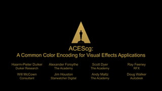
ACEScg:
A Common Color Encoding for Visual Effects Applications
Haarm-Pieter Duiker
Duiker Research
Alexander Forsythe
The Academy
Scott Dyer
The Academy
Ray Feeney
RFX
Will McCown
Consultant
Jim Houston
Starwatcher Digital
Andy Maltz
The Academy
Doug Walker
Autodesk
 
