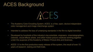 ACES Background
• The Academy Color Encoding System, ACES, is a free, open, device-independent
color management and image ...
