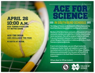 The College of Science at the University of Notre Dame and the
South Bend Alumni Association are teaming up for science!
Members of the Notre Dame community will be paired with local
community members and celebrities in this fun, mixed doubles
tennis tournament. Pairs will be assigned based on skill level.
If you are interested in playing in the tournament, please
contact Margaret Dobrowolska at mdobrowo@nd.edu, or Kathy
Peterson at peterson@nd.edu.
If you’re not a tennis player, you can still get involved by
bringing your family, friends, and neighbors to watch the
tournament and try to ACE the Dean of the College of Science.
All donations and proceeds from the event will benefit K-12
science programs in the South Bend Community School
Corporation.
$50 per player (or $20 per student).
ACE FOR
SCIENCE
IN SOUTH BEND SCHOOLS
APRIL 26
10:00 a.m.
ECK TENNIS PAVILION
AT NOTRE DAME
STARTS AT NOON.
ACE THE DEAN
and challenge the pros
 