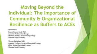 Moving Beyond the
Individual: The Importance of
Community & Organizational
Resilience as Buffers to ACEs
Presented by
Suzette Fromm Reed, PhD
Associate Professor, Psychology
Director, PhD in Community Psychology
National Louis University
Wytress Richardson EdD
Associate Professor, Social and Behavioral Sciences
Chair, Applied Behavioral Sciences
National Louis University
 