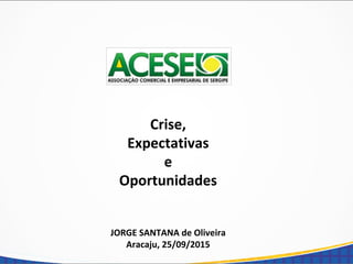 Crise,
Expectativas
e
Oportunidades
JORGE SANTANA de Oliveira
Aracaju, 25/09/2015
 