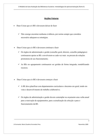 O Modelo de Auto-Avaliação das Bibliotecas Escolares: metodologias de operacionalização (Parte II)
____________________________________________________________________________________




                                             Acções Futuras


•   Duas Coisas que a/s BE/s devessem deixar de fazer



       Não consigo encontrar nenhuma evidência, por norma sempre que considera
           necessário adequam-se estratégias.




•    Duas Coisas que a/s BE/s devessem continuar a fazer

       Os órgãos de administração e gestão (conselho geral, director, conselho pedagógico)
           continuarem apoiar as BE e envolverem-se cada vez mais na procura de soluções
           promotoras do seu funcionamento;

       As BEs no agrupamento continuarem ser geridas de forma integrada, rentabilizando
           recursos.




•    Duas Coisas que a/s BE/s devessem começar a fazer


       A BE deve planificar com departamentos curriculares e docentes em geral, tendo em
           vista o desenvolvimento do trabalho colaborativo;


       Os órgãos de administração e gestão devem contemplar no orçamento uma verba anual
           para a renovação de equipamentos, para a actualização da colecção e para o
           funcionamento da BE.




____________________________________________________________________________________
                                                                                                                2

A Formanda: Maria Claudina Fernandes Pires                                                      Novembro 2009
 
