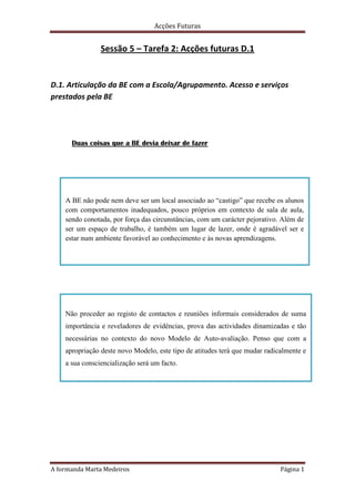 Sessão 5 – Tarefa 2: Acções futuras D.1 D.1. Articulação da BE com a Escola/Agrupamento. Acesso e serviços prestados pela BE Duas coisas que a BE devia deixar de fazer A BE não pode nem deve ser um local associado ao “castigo” que recebe os alunos com comportamentos inadequados, pouco próprios em contexto de sala de aula, sendo conotada, por força das circunstâncias, com um carácter pejorativo. Além de ser um espaço de trabalho, é também um lugar de lazer, onde é agradável ser e estar num ambiente favorável ao conhecimento e às novas aprendizagens.  Não proceder ao registo de contactos e reuniões informais considerados de suma importância e reveladores de evidências, prova das actividades dinamizadas e tão necessárias no contexto do novo Modelo de Auto-avaliação. Penso que com a apropriação deste novo Modelo, este tipo de atitudes terá que mudar radicalmente e a sua consciencialização será um facto. Duas coisas que a BE devia continuar a fazer A BE deve continuar a criar e a desenvolver um trabalho colaborativo e articulado com as diversas estruturas pedagógicas do Agrupamento e também com as BEs de outras escolas, identificando e recolhendo recursos, divulgando e desenvolvendo actividades conjuntas orientadas para o sucesso do aluno, respeitantes nomeadamente à literacia da informação e à promoção da leitura. A BE deve continuar a manter na sua equipa um perfil pluridisciplinar, constituída por elementos que representam os diferentes departamentos, facilitando assim a articulação e a planificação das actividades e dos projectos, tão necessária para que a BE cumpra com êxito a sua missão e objectivos e para melhor serem compreendidos o seu papel e a sua importância. Duas coisas que a BE devia começar a fazer Utilizar em pleno das suas funções o programa Bibliobase, iniciando a utilização dos módulos de empréstimo e revendo a catalogação do material livro e não livro, para uma utilização mais eficiente do referido programa. Envolver e sensibilizar de forma mais activa os órgãos de gestão, direcção e administração no processo do novo modelo de Auto-avaliação da BE. É necessário que o professor bibliotecário revele o seu papel proactivo na consecução de diversas formações referentes à divulgação do mesmo.                                                                                                                        A formanda                                                                                                                     Marta Medeiros 