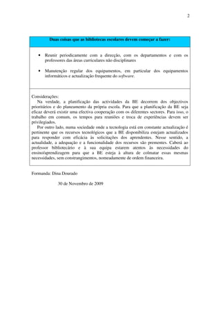 2




         Duas coisas que as bibliotecas escolares devem começar a fazer:


   •   Reunir periodicamente com a direcção, com os departamentos e com os
       professores das áreas curriculares não disciplinares

   •   Manutenção regular dos equipamentos, em particular dos equipamentos
       informáticos e actualização frequente do software.



Considerações:
   Na verdade, a planificação das actividades da BE decorrem dos objectivos
prioritários e do planeamento da própria escola. Para que a planificação da BE seja
eficaz deverá existir uma efectiva cooperação com os diferentes sectores. Para isso, o
trabalho em comum, os tempos para reuniões e troca de experiências devem ser
privilegiados.
   Por outro lado, numa sociedade onde a tecnologia está em constante actualização é
pertinente que os recursos tecnológicos que a BE disponibiliza estejam actualizados
para responder com eficácia às solicitações dos aprendentes. Nesse sentido, a
actualidade, a adequação e a funcionalidade dos recursos são prementes. Caberá ao
professor bibliotecário e à sua equipa estarem atentos às necessidades do
ensino/aprendizagem para que a BE esteja à altura de colmatar essas mesmas
necessidades, sem constrangimentos, nomeadamente de ordem financeira.


Formanda: Dina Dourado

              30 de Novembro de 2009
 