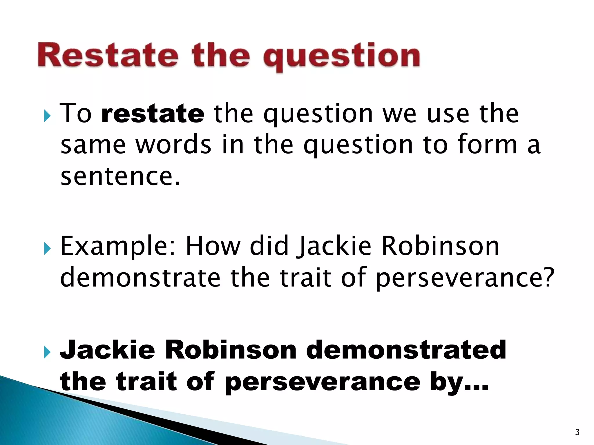  To restate the question we use the 
same words in the question to form a 
sentence. 
 Example: How did Jackie Robinson 
demonstrate the trait of perseverance? 
 Jackie Robinson demonstrated 
the trait of perseverance by… 
3 
 