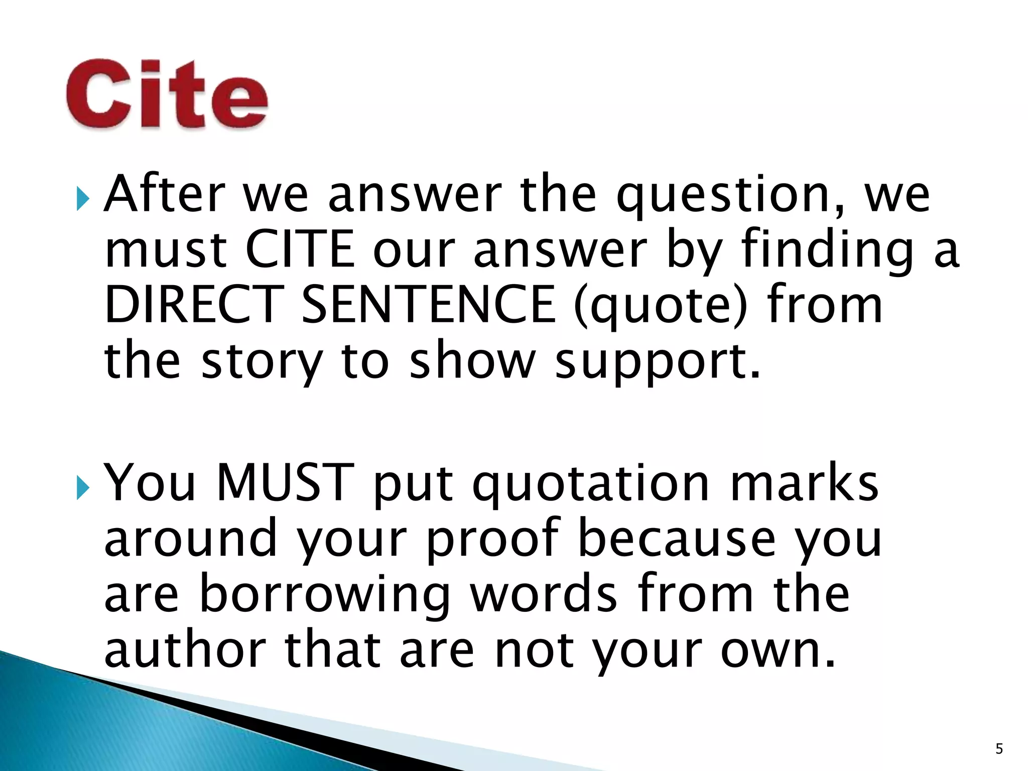  After we answer the question, we 
must CITE our answer by finding a 
DIRECT SENTENCE (quote) from 
the story to show support. 
 You MUST put quotation marks 
around your proof because you 
are borrowing words from the 
author that are not your own. 
5 
 