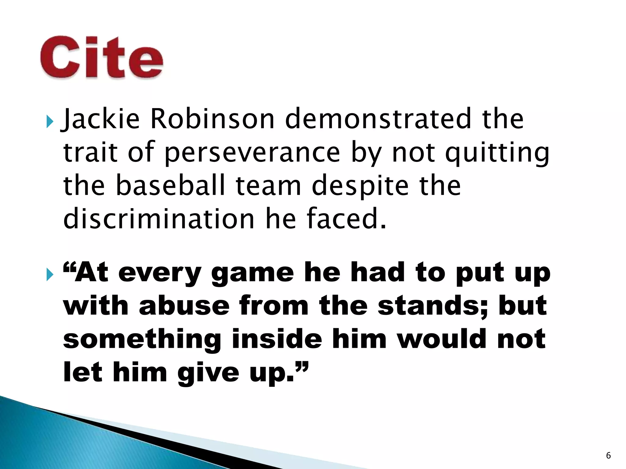  Jackie Robinson demonstrated the 
trait of perseverance by not quitting 
the baseball team despite the 
discrimination he faced. 
 “At every game he had to put up 
with abuse from the stands; but 
something inside him would not 
let him give up.” 
6 
 