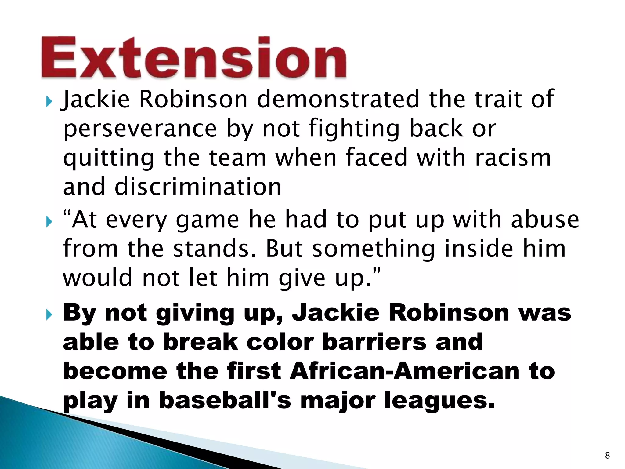  Jackie Robinson demonstrated the trait of 
perseverance by not fighting back or 
quitting the team when faced with racism 
and discrimination 
 “At every game he had to put up with abuse 
from the stands. But something inside him 
would not let him give up.” 
 By not giving up, Jackie Robinson was 
able to break color barriers and 
become the first African-American to 
play in baseball's major leagues. 
8 
 