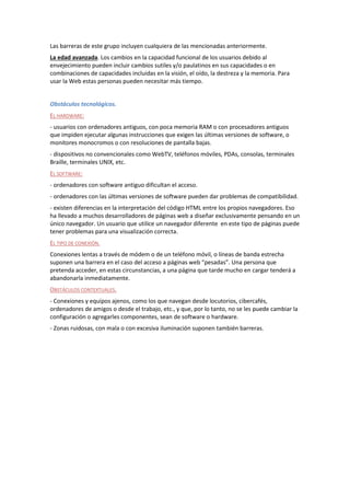Las barreras de este grupo incluyen cualquiera de las mencionadas anteriormente.
La edad avanzada. Los cambios en la capacidad funcional de los usuarios debido al
envejecimiento pueden incluir cambios sutiles y/o paulatinos en sus capacidades o en
combinaciones de capacidades incluidas en la visión, el oído, la destreza y la memoria. Para
usar la Web estas personas pueden necesitar más tiempo.
Obstáculos tecnológicos.
EL HARDWARE:
- usuarios con ordenadores antiguos, con poca memoria RAM o con procesadores antiguos
que impiden ejecutar algunas instrucciones que exigen las últimas versiones de software, o
monitores monocromos o con resoluciones de pantalla bajas.
- dispositivos no convencionales como WebTV, teléfonos móviles, PDAs, consolas, terminales
Braille, terminales UNIX, etc.
EL SOFTWARE:
- ordenadores con software antiguo dificultan el acceso.
- ordenadores con las últimas versiones de software pueden dar problemas de compatibilidad.
- existen diferencias en la interpretación del código HTML entre los propios navegadores. Eso
ha llevado a muchos desarrolladores de páginas web a diseñar exclusivamente pensando en un
único navegador. Un usuario que utilice un navegador diferente en este tipo de páginas puede
tener problemas para una visualización correcta.
EL TIPO DE CONEXIÓN.
Conexiones lentas a través de módem o de un teléfono móvil, o líneas de banda estrecha
suponen una barrera en el caso del acceso a páginas web “pesadas”. Una persona que
pretenda acceder, en estas circunstancias, a una página que tarde mucho en cargar tenderá a
abandonarla inmediatamente.
OBSTÁCULOS CONTEXTUALES.
- Conexiones y equipos ajenos, como los que navegan desde locutorios, cibercafés,
ordenadores de amigos o desde el trabajo, etc., y que, por lo tanto, no se les puede cambiar la
configuración o agregarles componentes, sean de software o hardware.
- Zonas ruidosas, con mala o con excesiva iluminación suponen también barreras.
 
