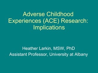 Adverse Childhood Experiences (ACE) Research:  Implications Heather Larkin, MSW, PhD Assistant Professor, University at Albany 