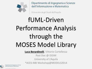 fUML-Driven 
Performance Analysis 
through the 
MOSES Model Library 
Luca Berardinelli, Vittorio Cortellessa 
Post Doc @ DISIM 
University of L’Aquila 
*ACES-MB Workshop@MODELS2014 
 