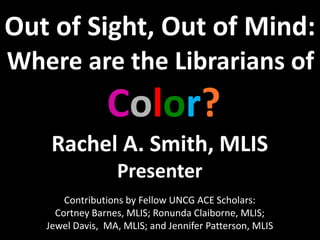 Out of Sight, Out of Mind:
Where are the Librarians of
Color?
Rachel A. Smith, MLIS
Presenter
Contributions by Fellow UNCG ACE Scholars:
Cortney Barnes, MLIS; Ronunda Claiborne, MLIS;
Jewel Davis, MA, MLIS; and Jennifer Patterson, MLIS
 