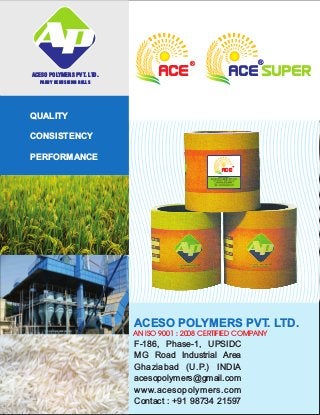 QUALITY
CONSISTENCY
PERFORMANCE
ACESO POLYMERS PVT. LTD.
PADDY DEHUSKING ROLLS
ACESO POLYMERS PVT. LTD.
AN ISO 9001 : 2008 CERTIFIED COMPANY
F-186, Phase-1, UPSIDC
MG Road Industrial Area
Ghaziabad (U.P.) INDIA
acesopolymers@gmail.com
www.acesopolymers.com
Contact : +91 98734 21597
ACE
®
ACE SUPER
®
ACE
™
 