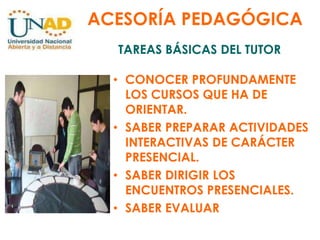 ACESORÍA PEDAGÓGICATAREAS BÁSICAS DEL TUTORCONOCER PROFUNDAMENTE LOS CURSOS QUE HA DE ORIENTAR.SABER PREPARAR ACTIVIDADES INTERACTIVAS DE CARÁCTER PRESENCIAL.SABER DIRIGIR LOS ENCUENTROS PRESENCIALES.SABER EVALUAR
