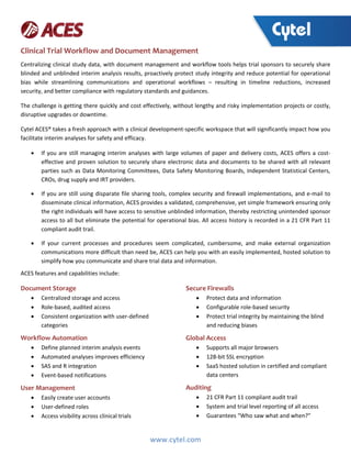 www.cytel.com
Clinical Trial Workflow and Document Management
Centralizing clinical study data, with document management and workflow tools helps trial sponsors to securely share
blinded and unblinded interim analysis results, proactively protect study integrity and reduce potential for operational
bias while streamlining communications and operational workflows – resulting in timeline reductions, increased
security, and better compliance with regulatory standards and guidances.
The challenge is getting there quickly and cost effectively, without lengthy and risky implementation projects or costly,
disruptive upgrades or downtime.
Cytel ACES® takes a fresh approach with a clinical development-specific workspace that will significantly impact how you
facilitate interim analyses for safety and efficacy.
 If you are still managing interim analyses with large volumes of paper and delivery costs, ACES offers a cost-
effective and proven solution to securely share electronic data and documents to be shared with all relevant
parties such as Data Monitoring Committees, Data Safety Monitoring Boards, Independent Statistical Centers,
CROs, drug supply and IRT providers.
 If you are still using disparate file sharing tools, complex security and firewall implementations, and e-mail to
disseminate clinical information, ACES provides a validated, comprehensive, yet simple framework ensuring only
the right individuals will have access to sensitive unblinded information, thereby restricting unintended sponsor
access to all but eliminate the potential for operational bias. All access history is recorded in a 21 CFR Part 11
compliant audit trail.
 If your current processes and procedures seem complicated, cumbersome, and make external organization
communications more difficult than need be, ACES can help you with an easily implemented, hosted solution to
simplify how you communicate and share trial data and information.
ACES features and capabilities include:
Document Storage
 Centralized storage and access
 Role-based, audited access
 Consistent organization with user-defined
categories
Workflow Automation
 Define planned interim analysis events
 Automated analyses improves efficiency
 SAS and R integration
 Event-based notifications
User Management
 Easily create user accounts
 User-defined roles
 Access visibility across clinical trials
Secure Firewalls
 Protect data and information
 Configurable role-based security
 Protect trial integrity by maintaining the blind
and reducing biases
Global Access
 Supports all major browsers
 128-bit SSL encryption
 SaaS hosted solution in certified and compliant
data centers
Auditing
 21 CFR Part 11 compliant audit trail
 System and trial level reporting of all access
 Guarantees “Who saw what and when?”
 