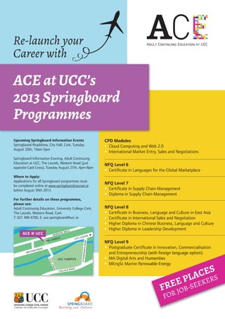 Re-launch your
Career with
ACE at UCC’s
2013 Springboard
Programmes
CPD Modules
 Cloud Computing and Web 2.0
 International Market Entry, Sales and Negotiations
NFQ Level 6
 Certiﬁcate in Languages for the Global Marketplace
NFQ Level 7
 Certiﬁcate in Supply Chain Management
 Diploma in Supply Chain Management
NFQ Level 8
 Certiﬁcate in Business, Language and Culture in East Asia
 Certiﬁcate in International Sales and Negotiation
 Higher Diploma in Chinese Business, Language and Culture
 Higher Diploma in Leadership Development
NFQ Level 9
 Postgraduate Certiﬁcate in Innovation, Commercialisation
and Entrepreneurship (with foreign language option)
 MA Digital Arts and Humanities
 MEngSc Marine Renewable Energy
Upcoming Springboard Information Events
Springboard Roadshow, City Hall, Cork, Tuesday
August 20th, 10am-5pm
Springboard Information Evening, Adult Continuing
Education at UCC, The Laurels, Western Road (just
opposite Gaol Cross), Tuesday August 27th, 4pm-8pm
Where to Apply:
Applications for all Springboard programmes must
be completed online at www.springboardcourses.ie
before August 30th 2013.
For further details on these programmes,
please see:
Adult Continuing Education, University College Cork,
The Laurels, Western Road, Cork
T: 021 490 4700, E: ace.springboard@ucc.ie
CITY CENTRE MARDYKE WALK
GAOLCROSS
WESTERN ROAD
COLLEGE ROAD
O’DONOVAN’SROAD
UCC CAMPUS
ACE @ UCC
‘THE LAURELS’
and Entrepreneurship (with foreign language option)
MA Digital Arts and Humanities
MEngSc Marine Renewable Energy
FREE PLACES
FOR JOB-SEEKERS
 