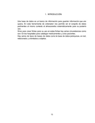 13
1. INTRODUCCIÓN
Una base de datos es un banco de información para guardar información que uno
quiera. En esta herramienta de ordenador nos permite ver el conjunto de datos
pertinentes al mismo contexto al almacenarlos sistemáticamente para su posterío
uso.
Sirve para crear fichas para su uso en estas fichas hay varias circunstancias como
son: En los hospitales para catalogar medicamentos y a los pacientes.
Hay varios de tipos de bases de datos como la base de datos jerárquicas, en red,
relacionado y orientados a objetos.
 