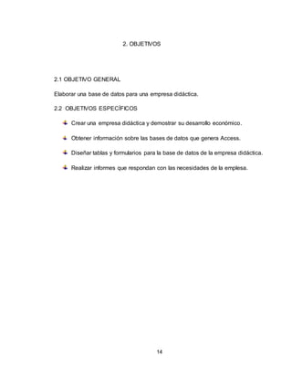 14
2. OBJETIVOS
2.1 OBJETIVO GENERAL
Elaborar una base de datos para una empresa didáctica.
2.2 OBJETIVOS ESPECÍFICOS
Crear una empresa didáctica y demostrar su desarrollo económico.
Obtener información sobre las bases de datos que genera Access.
Diseñar tablas y formularios para la base de datos de la empresa didáctica.
Realizar informes que respondan con las necesidades de la emplesa.
 