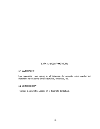 18
5. MATERIALES Y MÉTODOS
5.1 MATERIALES
Los materiales que usaron en el desarrollo del proyecto, estos pueden ser
materiales físicos como también software, encuestas, etc.
5.2 METODOLOGÍA
Técnicas o parámetros usados en el desarrollo del trabajo.
 