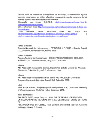 24
Escribe aquí las referencias bibliográficas de tu trabajo, a continuación algunos
ejemplos organizados en orden alfabético y congruente con la estructura de las
normas icontec. Para mas información consultar:
Bibliografia con normas ICONTEC: http://normasicontec.org/como-hacer-la-
bibliografia-en-normas-icontec/
Cómo referenciar libros: http://normasicontec.org/como-hacer-referencias-de-libros-con-
normas-icontec/
Cómo referenciar fuentes electrónicas (Sitios web, videos, etc):
http://normasicontec.org/referencias-electronicas-en-normas-icontec-parte-2/ y
http://normasicontec.org/referencias-electronicas-normas-icontec/
Folleto o Revista
Agencia Nacional de Hidrocarburos , PETRÓLEO Y FUTURO , Revista, Bogotá
D.C, Colombia, Primera edición, febrero 2009.
Folleto o Revista
Agencia Nacional de Hidrocarburos , CONCEPTOS BÁSICOS DE GEOLOGÍA
Y GEOFÍSICA, Cartilla informativa, Bogotá D.C, Colombia.
Informe
AIS, Asociación de ingeniería sísmica, Ingeominas, Estudio General de Amenaza
Sísmica de Colombia, Bogotá D.C, Colombia, 1996.
Informe
AIS, Asociación de ingeniera sísmica, comité AIS 300 , Estudio General de
Amenaza Sísmica de Colombia, Bogotá D.C, Colombia, 2009.
Libro
BADDELEY. Adrian , Analysing spatial point patterns in R, CSIRO and University
of Western Australia, Workshop Notes, December 2010.
Tesis de Maestría
FIGUEROA SOTO. Angel Gregorio , ANÁLISIS DE TIEMPO INTEREVENTO
EN SECUENCIAS DE RÉPLICAS PARA LA IDENTIFICACI ON DE ESTADOS
DE
RELAJACIÓN DEL ESFUERZO, Tesis Doctoral, Universidad Nacional Autónoma
de Mexico, Mexico D.F,2009.
 
