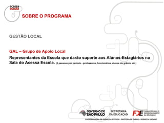 SOBRE O PROGRAMA GESTÃO LOCAL GAL – Grupo de Apoio Local Representantes da Escola que darão suporte aos Alunos-Estagiários na Sala do Acessa Escola.  (3 pessoas por período - professores, funcionários, alunos do grêmio etc.) COORDENADORIA DE ENSINO DO INTERIOR - DIRETORIA DE ENSINO – REGIÃO DE JACAREÍ 