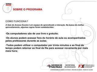 SOBRE O PROGRAMA COMO FUNCIONA? A Sala do Acessa Escola é um espaço de aprendizado e interação. Na busca do melhor aproveitamento, algumas regras foram estabelecidas: Os computadores são de uso livre e gratuito; Os alunos podem acessar fora do horário de aula ou acompanhados pelos professores durante as aulas; Todos podem utilizar o computador por trinta minutos e ao final do tempo podem retornar ao final da fila para acessar novamente por mais meia hora; COORDENADORIA DE ENSINO DO INTERIOR - DIRETORIA DE ENSINO – REGIÃO DE JACAREÍ 
