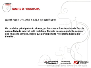 SOBRE O PROGRAMA QUEM PODE UTILIZAR A SALA DE INTERNET? Os usuários principais são alunos, professores e funcionários da Escola onde a Sala de Internet está instalada. Demais pessoas poderão acessar aos finais de semana, desde que participem do “Programa Escola da Família”. COORDENADORIA DE ENSINO DO INTERIOR - DIRETORIA DE ENSINO – REGIÃO DE JACAREÍ 