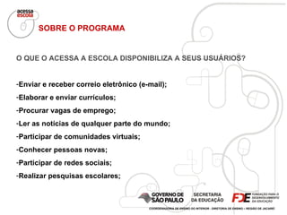 SOBRE O PROGRAMA O QUE O ACESSA A ESCOLA DISPONIBILIZA A SEUS USUÁRIOS? Enviar e receber correio eletrônico (e-mail); Elaborar e enviar currículos; Procurar vagas de emprego; Ler as notícias de qualquer parte do mundo; Participar de comunidades virtuais; Conhecer pessoas novas; Participar de redes sociais; Realizar pesquisas escolares; COORDENADORIA DE ENSINO DO INTERIOR - DIRETORIA DE ENSINO – REGIÃO DE JACAREÍ 