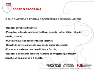SOBRE O PROGRAMA O QUE O ACESSA A ESCOLA DISPONIBILIZA A SEUS USUÁRIOS? Realizar cursos a distância; Pesquisar sites de interesse (cultura, esporte, informática, religião, saúde, lazer etc.); Publicar seus conhecimentos na Internet; Construir novos canais de expressão cultural e social; Elaborar atividades que beneficiem a Escola; Realizar e estruturar projetos na Rede de Projetos que tragam benefícios aos alunos e à escola. COORDENADORIA DE ENSINO DO INTERIOR - DIRETORIA DE ENSINO – REGIÃO DE JACAREÍ 