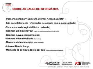 Passam a chamar “ Salas de Internet Acessa Escola”  ; São completamente reformadas de acordo com a necessidade; Tem a sua rede lógica/elétrica revisada; Ganham um novo layout  (varia de acordo com o tamanho da sala);  Ganham novos equipamentos; Ganham novo mobiliário  (bancadas); Garantia de Manutenção  ( Auto Sourcing) ; Internet Banda Larga; Média de 18 computadores por sala  (depende do layout da sala); SOBRE AS SALAS DE INFORMÁTICA COORDENADORIA DE ENSINO DO INTERIOR - DIRETORIA DE ENSINO – REGIÃO DE JACAREÍ 