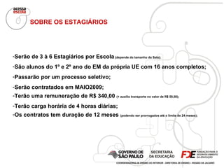 Serão de 3 à 6 Estagiários por Escola  (depende do tamanho da Sala); São alunos do 1º e 2º ano do EM da própria UE com 16 anos completos; Passarão por um processo seletivo; Serão contratados em MAIO2009; Terão uma remuneração de R$ 340,00  (+ auxílio transporte no valor de R$ 50,00); Terão carga horária de 4 horas diárias; Os contratos tem duração de 12 meses  (podendo ser prorrogados até o limite de 24 meses); SOBRE OS ESTAGIÁRIOS COORDENADORIA DE ENSINO DO INTERIOR - DIRETORIA DE ENSINO – REGIÃO DE JACAREÍ 