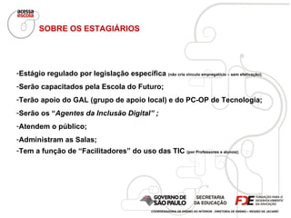 Estágio regulado por legislação específica  (não cria vínculo empregatício – sem efetivação); Serão capacitados pela Escola do Futuro; Terão apoio do GAL (grupo de apoio local) e do PC-OP de Tecnologia; Serão os “ Agentes da Inclusão Digital” ; Atendem o público; Administram as Salas; Tem a função de “Facilitadores” do uso das TIC  (por Professores e alunos); SOBRE OS ESTAGIÁRIOS COORDENADORIA DE ENSINO DO INTERIOR - DIRETORIA DE ENSINO – REGIÃO DE JACAREÍ 