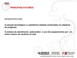 INFRAESTRUTURA A solução tecnológica e a plataforma adotada contemplam os objetivos do programa.  O sistema de atendimento  potencializa  o uso dos equipamentos por  um maior número de usuários na sala.  PRINCIPAIS FATORES COORDENADORIA DE ENSINO DO INTERIOR - DIRETORIA DE ENSINO – REGIÃO DE JACAREÍ 