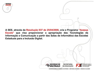 A SEE, através da  Resolução 037 de 25/04/2008 , cria o Programa  “Acessa Escola”  que visa proporcionar a apropriação das Tecnologias da Informação e Comunicação a partir das Salas de Informática das Escolas Estaduais para a Inclusão Digital. COORDENADORIA DE ENSINO DO INTERIOR - DIRETORIA DE ENSINO – REGIÃO DE JACAREÍ 