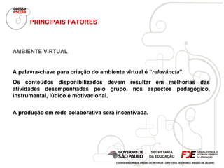 AMBIENTE VIRTUAL A palavra-chave para criação do ambiente virtual é “ relevância ”.  Os conteúdos disponibilizados devem resultar em melhorias das atividades desempenhadas pelo grupo, nos aspectos pedagógico, instrumental, lúdico e motivacional. A produção em rede colaborativa será incentivada. PRINCIPAIS FATORES COORDENADORIA DE ENSINO DO INTERIOR - DIRETORIA DE ENSINO – REGIÃO DE JACAREÍ 