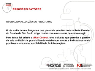 OPERACIONALIZAÇÃO DO PROGRAMA O dia a dia de um Programa que pretende envolver toda a Rede Escolar do Estado de São Paulo exige contar com um sistema de controle ágil.  Para tanto foi criado o  Blue Control , uma solução que permite a gestão da sala a distância, possibilitando estabelecer metas e indicadores mais precisos e uma maior confiabilidade às informações.  PRINCIPAIS FATORES COORDENADORIA DE ENSINO DO INTERIOR - DIRETORIA DE ENSINO – REGIÃO DE JACAREÍ 