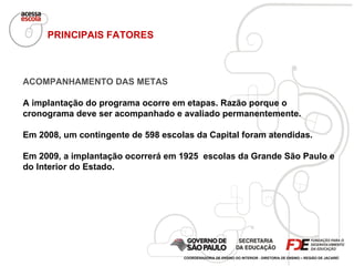 ACOMPANHAMENTO DAS METAS A implantação do programa ocorre em etapas. Razão porque o cronograma deve ser acompanhado e avaliado permanentemente. Em 2008, um contingente de 598 escolas da Capital foram atendidas.  Em 2009, a implantação ocorrerá em 1925  escolas da Grande São Paulo e do Interior do Estado. PRINCIPAIS FATORES COORDENADORIA DE ENSINO DO INTERIOR - DIRETORIA DE ENSINO – REGIÃO DE JACAREÍ 
