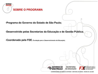 SOBRE O PROGRAMA Programa do Governo do Estado de São Paulo; Desenvolvido pelas Secretarias da Educação e de Gestão Pública; Coordenado pela FDE  (Fundação para o Desenvolvimento da Educação); COORDENADORIA DE ENSINO DO INTERIOR - DIRETORIA DE ENSINO – REGIÃO DE JACAREÍ 