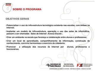 OBJETIVOS GERAIS Potencializar o uso da infra-estrutura tecnológica existente nas escolas, com ênfase na Internet; Implantar um modelo de infra-estrutura, operação e uso das salas de informática, passam a ser chamadas  Salas de Internet  Acessa Escola  ; Criar um ambiente na escola que favoreça a colaboração entre alunos e professores; Criar um local de aprendizado,  compartilhamento de informação, construção de conhecimento, convívio harmonioso e exercício da cidadania; Promover  a utilização dos recursos da Internet por  alunos, professores e funcionários; SOBRE O PROGRAMA COORDENADORIA DE ENSINO DO INTERIOR - DIRETORIA DE ENSINO – REGIÃO DE JACAREÍ 