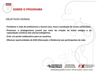 OBJETIVOS GERAIS Fortalecer a rede de professores e alunos (uso, troca e produção de novos conteúdos); Promover o protagonismo juvenil por meio da criação da bolsa estágio e da capacitação contínua dos alunos-estagiários; Criar um portal colaborativo para os usuários; Oferecer oportunidades de EAD (Educação a Distância) aos participantes da rede. SOBRE O PROGRAMA COORDENADORIA DE ENSINO DO INTERIOR - DIRETORIA DE ENSINO – REGIÃO DE JACAREÍ 