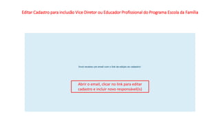 Editar Cadastro para inclusão Vice Diretor ou Educador Profissional do Programa Escola da Família
Abrir o email, clicar no link para editar
cadastro e incluir novo responsável(is)
 