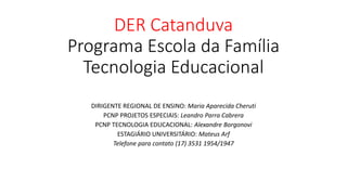 DER Catanduva
Programa Escola da Família
Tecnologia Educacional
DIRIGENTE REGIONAL DE ENSINO: Maria Aparecida Cheruti
PCNP PROJETOS ESPECIAIS: Leandro Parra Cabrera
PCNP TECNOLOGIA EDUCACIONAL: Alexandre Borgonovi
ESTAGIÁRIO UNIVERSITÁRIO: Mateus Arf
Telefone para contato (17) 3531 1954/1947
 