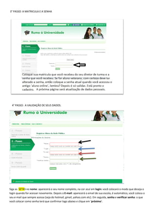 3° PASSO: A MATRICULA E A SENHA
4° PASSO: A VALIDAÇÃO DE SEUS DADOS.
Siga as SETAS no nome: aparecerá o seu nome completo, na cor azul em login: você colocará o modo que deseja o
login quando for acessar novamente. Depois o E-mail: aparecerá o email de sua escola, é automático, você coloca o
seu e-mail que sempre acessa (seja do hotmail, gmail, yahoo.com etc). Em seguida, senha e verificar senha: o que
você colocar como senha terá que confirmar logo abaixo e clique em ‘próximo’.
 