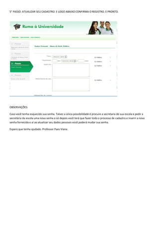 5° PASSO: ATUALIZAR SEU CADASTRO. E LOGO ABAIXO CONFIRMA O REGISTRO. E PRONTO.
OBSERVAÇÕES:
Caso você tenha esquecido sua senha. Talvez a única possibilidade é procure a secretaria de sua escola e pedir a
secretária da escola uma nova senha e só depois você terá que fazer todo o processo de cadastro e inserir a nova
senha fornecida e aí ao atualizar seu dados pessoais você poderá mudar sua senha.
Espero que tenha ajudado. Professor Paes Viana.
 