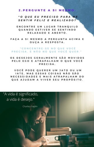 2 . P E R G U N T E A S I M E S M O :
“ O Q U E E U P R E C I S O P A R A M E
S E N T I R F E L I Z E R E A L I Z A D O ?
E N C O N T R E U M L U G A R T R A N Q U I L O
Q U A N D O E S T I V E R S E S E N T I N D O
R E L A X A D O E A B E R T O .
F A Ç A A S I M E S M O A P E R G U N T A A C I M A E
O U Ç A A R E S P O S T A .
" C O N C E N T R E - S E N O Q U E V O C Ê
P R E C I S A , E N Ã O N O Q U E V O C Ê Q U E R . "
O S D E S E J O S G E R A L M E N T E S Ã O M O V I D O S
P E L O E G O E A T R A P A L H A M O Q U E V O C Ê
P R E C I S A .
V O C Ê P O D E Q U E R E R U M J A T O O U U M
I A T E , M A S E S S A S C O I S A S N Ã O S Ã O
N E C E S S I D A D E S E M A I S A T R A P A L H A M D O
Q U E A J U D A M A V I V E R S E U P R O P Ó S I T O .
"A vida é significado,
a vida é desejo."
Charles chaplin
 