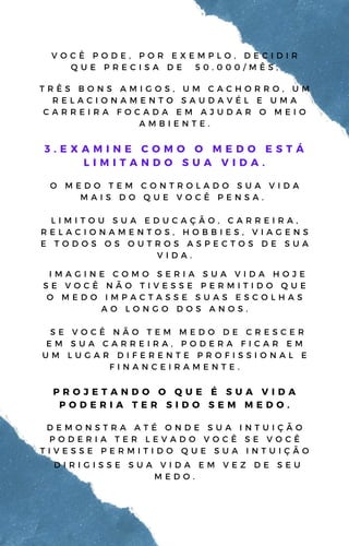 T R Ê S B O N S A M I G O S , U M C A C H O R R O , U M
R E L A C I O N A M E N T O S A U D A V É L E U M A
C A R R E I R A F O C A D A E M A J U D A R O M E I O
A M B I E N T E .
3 . E X A M I N E C O M O O M E D O E S T Á
L I M I T A N D O S U A V I D A .
O M E D O T E M C O N T R O L A D O S U A V I D A
M A I S D O Q U E V O C Ê P E N S A .
L I M I T O U S U A E D U C A Ç Ã O , C A R R E I R A ,
R E L A C I O N A M E N T O S , H O B B I E S , V I A G E N S
E T O D O S O S O U T R O S A S P E C T O S D E S U A
V I D A .
V O C Ê P O D E , P O R E X E M P L O , D E C I D I R
Q U E P R E C I S A D E 5 0 . 0 0 0 / M Ê S ,
I M A G I N E C O M O S E R I A S U A V I D A H O J E
S E V O C Ê N Ã O T I V E S S E P E R M I T I D O Q U E
O M E D O I M P A C T A S S E S U A S E S C O L H A S
A O L O N G O D O S A N O S .
S E V O C Ê N Ã O T E M M E D O D E C R E S C E R
E M S U A C A R R E I R A , P O D E R A F I C A R E M
U M L U G A R D I F E R E N T E P R O F I S S I O N A L E
F I N A N C E I R A M E N T E .
P R O J E T A N D O O Q U E É S U A V I D A
P O D E R I A T E R S I D O S E M M E D O .
D E M O N S T R A A T É O N D E S U A I N T U I Ç Ã O
P O D E R I A T E R L E V A D O V O C Ê S E V O C Ê
T I V E S S E P E R M I T I D O Q U E S U A I N T U I Ç Ã O
D I R I G I S S E S U A V I D A E M V E Z D E S E U
M E D O .
 