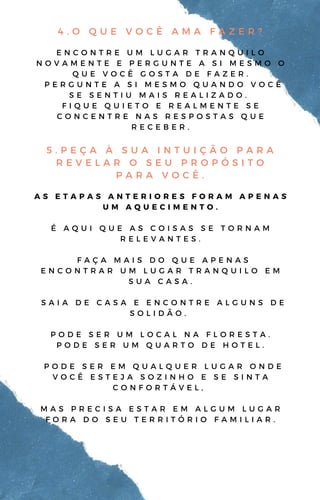 4 . O Q U E V O C Ê A M A F A Z E R ?
E N C O N T R E U M L U G A R T R A N Q U I L O
N O V A M E N T E E P E R G U N T E A S I M E S M O O
Q U E V O C Ê G O S T A D E F A Z E R .
P E R G U N T E A S I M E S M O Q U A N D O V O C Ê
S E S E N T I U M A I S R E A L I Z A D O .
F I Q U E Q U I E T O E R E A L M E N T E S E
C O N C E N T R E N A S R E S P O S T A S Q U E
R E C E B E R .
5 . P E Ç A À S U A I N T U I Ç Ã O P A R A
R E V E L A R O S E U P R O P Ó S I T O
P A R A V O C Ê .
A S E T A P A S A N T E R I O R E S F O R A M A P E N A S
U M A Q U E C I M E N T O .
É A Q U I Q U E A S C O I S A S S E T O R N A M
R E L E V A N T E S .
F A Ç A M A I S D O Q U E A P E N A S
E N C O N T R A R U M L U G A R T R A N Q U I L O E M
S U A C A S A .
S A I A D E C A S A E E N C O N T R E A L G U N S D E
S O L I D Ã O .
P O D E S E R U M L O C A L N A F L O R E S T A .
P O D E S E R U M Q U A R T O D E H O T E L .
P O D E S E R E M Q U A L Q U E R L U G A R O N D E
V O C Ê E S T E J A S O Z I N H O E S E S I N T A
C O N F O R T Á V E L ,
M A S P R E C I S A E S T A R E M A L G U M L U G A R
F O R A D O S E U T E R R I T Ó R I O F A M I L I A R .
 