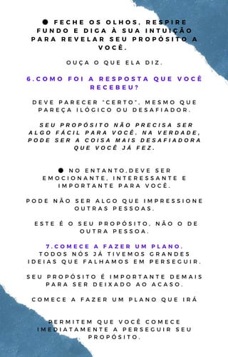 ● F E C H E O S O L H O S , R E S P I R E
F U N D O E D I G A À S U A I N T U I Ç Ã O
P A R A R E V E L A R S E U P R O P Ó S I T O A
V O C Ê .
O U Ç A O Q U E E L A D I Z .
6 . C O M O F O I A R E S P O S T A Q U E V O C Ê
R E C E B E U ?
D E V E P A R E C E R “ C E R T O ” , M E S M O Q U E
P A R E Ç A I L Ó G I C O O U D E S A F I A D O R .
S E U P R O P Ó S I T O N Ã O P R E C I S A S E R
A L G O F Á C I L P A R A V O C Ê . N A V E R D A D E ,
P O D E S E R A C O I S A M A I S D E S A F I A D O R A
Q U E V O C Ê J Á F E Z .
● N O E N T A N T O , D E V E S E R
E M O C I O N A N T E , I N T E R E S S A N T E E
I M P O R T A N T E P A R A V O C Ê .
P O D E N Ã O S E R A L G O Q U E I M P R E S S I O N E
O U T R A S P E S S O A S .
E S T E É O S E U P R O P Ó S I T O , N Ã O O D E
O U T R A P E S S O A .
7 . C O M E C E A F A Z E R U M P L A N O .
T O D O S N Ó S J Á T I V E M O S G R A N D E S
I D E I A S Q U E F A L H A M O S E M P E R S E G U I R .
S E U P R O P Ó S I T O É I M P O R T A N T E D E M A I S
P A R A S E R D E I X A D O A O A C A S O .
C O M E C E A F A Z E R U M P L A N O Q U E I R Á
P E R M I T E M Q U E V O C Ê C O M E C E
I M E D I A T A M E N T E A P E R S E G U I R S E U
P R O P Ó S I T O .
 