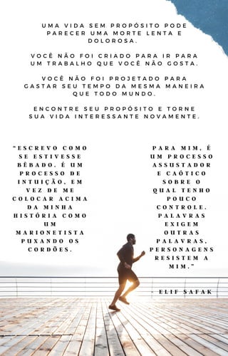 U M A V I D A S E M P R O P Ó S I T O P O D E
P A R E C E R U M A M O R T E L E N T A E
D O L O R O S A .
V O C Ê N Ã O F O I C R I A D O P A R A I R P A R A
U M T R A B A L H O Q U E V O C Ê N Ã O G O S T A .
V O C Ê N Ã O F O I P R O J E T A D O P A R A
G A S T A R S E U T E M P O D A M E S M A M A N E I R A
Q U E T O D O M U N D O .
E N C O N T R E S E U P R O P Ó S I T O E T O R N E
S U A V I D A I N T E R E S S A N T E N O V A M E N T E .
“ E S C R E V O C O M O
S E E S T I V E S S E
B Ê B A D O . É U M
P R O C E S S O D E
I N T U I Ç Ã O , E M
V E Z D E M E
C O L O C A R A C I M A
D A M I N H A
H I S T Ó R I A C O M O
U M
M A R I O N E T I S T A
P U X A N D O O S
C O R D Õ E S .
P A R A M I M , É
U M P R O C E S S O
A S S U S T A D O R
E C A Ó T I C O
S O B R E O
Q U A L T E N H O
P O U C O
C O N T R O L E .
P A L A V R A S
E X I G E M
O U T R A S
P A L A V R A S ,
P E R S O N A G E N S
R E S I S T E M A
M I M . ”
- E L I F S A F A K
 